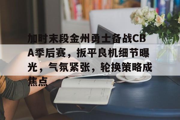 九游体育官网-关于加时末段金州勇士备战CBA季后赛，扳平良机细节曝光，气氛紧张，轮换策略成焦点的信息